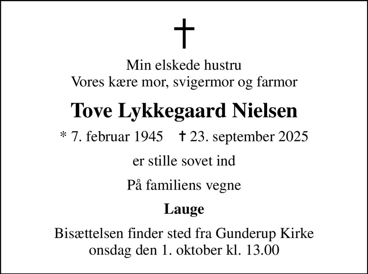 Min elskede hustru Vores kære mor, svigermor og farmor
Tove Lykkegaard Nielsen
* 7. februar 1945    ✝ 23. september 2025
er stille sovet ind
På familiens vegne
Lauge
Bisættelsen finder sted fra Gunderup Kirke  onsdag den 1. oktober kl. 13.00