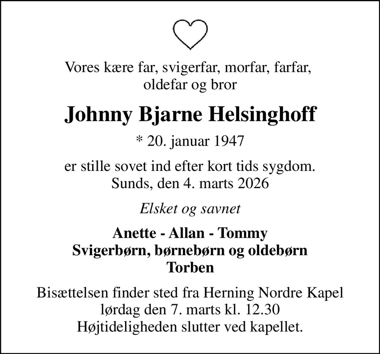 Vores kære far, svigerfar, morfar, farfar,  oldefar og bror
Johnny Bjarne Helsinghoff
* 20. januar 1947
er stille sovet ind efter kort tids sygdom. Sunds, den 4. marts 2026
Elsket og savnet
Anette - Allan - Tommy Svigerbørn, børnebørn og oldebørn Torben
Bisættelsen finder sted fra Herning Nordre Kapel  lørdag den 7. marts kl. 12.30  Højtideligheden slutter ved kapellet.