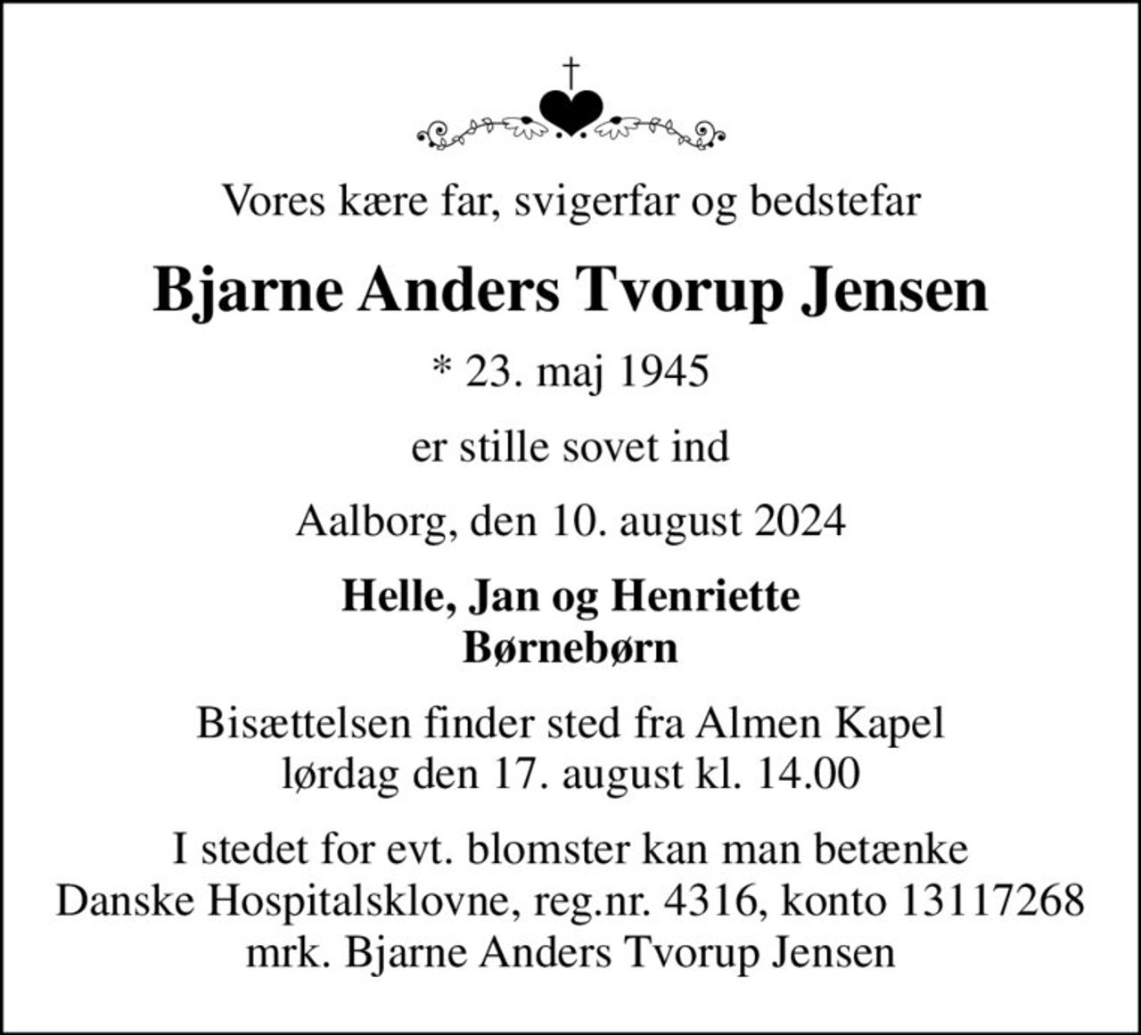 Vores kære far, svigerfar og bedstefar
Bjarne Anders Tvorup Jensen
* 23. maj 1945
er stille sovet ind
Aalborg, den 10. august 2024
Helle, Jan og Henriette Børnebørn
Bisættelsen finder sted fra Almen Kapel  lørdag den 17. august kl. 14.00 
I stedet for evt. blomster kan man betænke
					Danske Hospitalsklovne reg.4316,konto13117268mrk. Bjarne
					Anders Tvorup Jensen