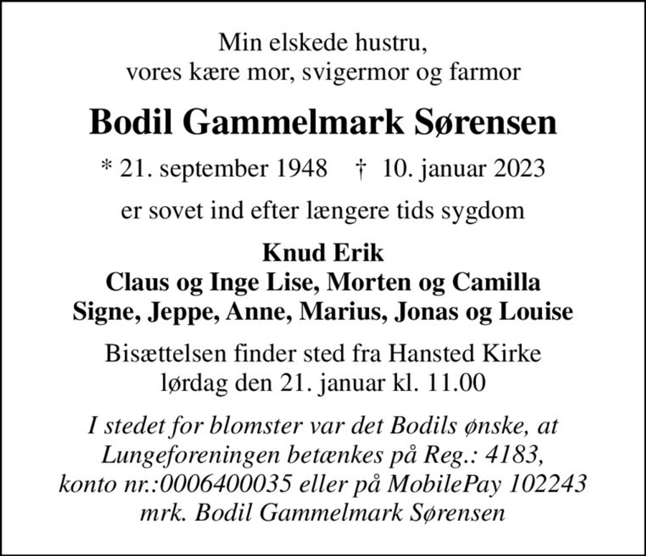 Min elskede hustru, vores kære mor, svigermor og farmor
Bodil Gammelmark Sørensen
* 21. september 1948    ✝ 10. januar 2023
er sovet ind efter længere tids sygdom
Knud Erik Claus og Inge Lise, Morten og Camilla Signe, Jeppe, Anne, Marius, Jonas og Louise
Bisættelsen finder sted fra Hansted Kirke  lørdag den 21. januar kl. 11.00 
I stedet for blomster var det Bodils ønske, at Lungeforeningen betænkes på Reg.: 4183, konto nr.:0006400035 eller på MobilePay 102243 mrk. Bodil Gammelmark Sørensen
I stedet for evt. blomster kan man betænke
					Lungeforeningen kontonr.41836400035mrk. Bodil
					Gammelmark Sørensen