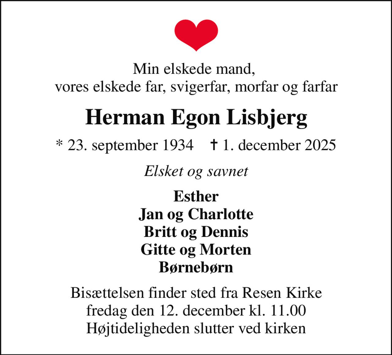 Min elskede mand,  vores elskede far, svigerfar, morfar og farfar
Herman Egon Lisbjerg
* 23. september 1934    ✝ 1. december 2025
Elsket og savnet
Esther Jan og Charlotte Britt og Dennis Gitte og Morten Børnebørn
Bisættelsen finder sted fra Resen Kirke  fredag den 12. december kl. 11.00  Højtideligheden slutter ved kirken
