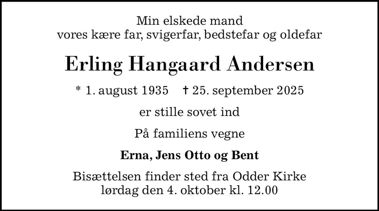 Min elskede mand vores kære far, svigerfar, bedstefar og oldefar
Erling Hangaard Andersen
* 1. august 1935    ✝ 25. september 2025
er stille sovet ind
På familiens vegne
Erna, Jens Otto og Bent
Bisættelsen finder sted fra Odder Kirke  lørdag den 4. oktober kl. 12.00
