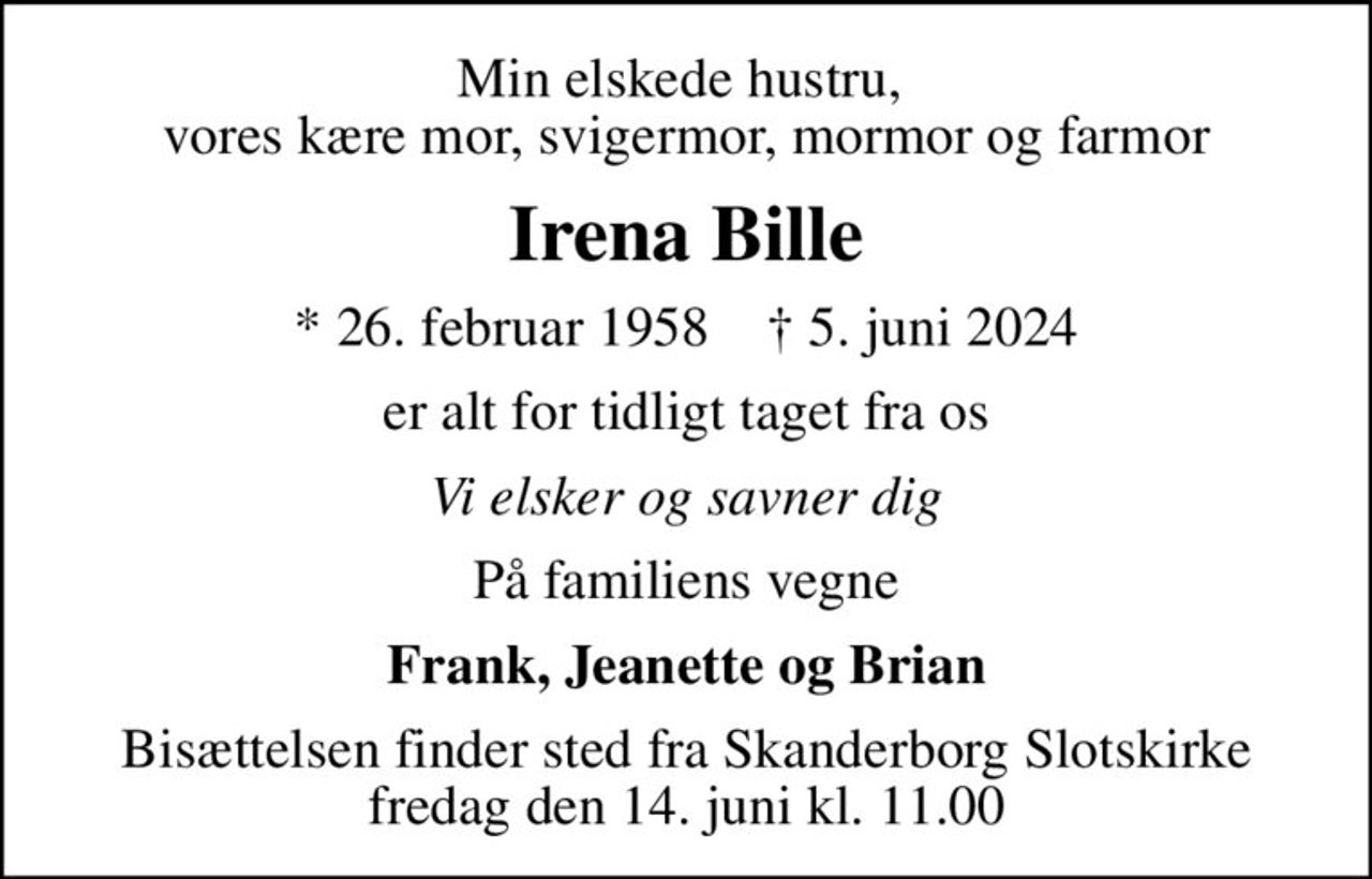 Min elskede hustru,  vores kære mor, svigermor, mormor og farmor
Irena Bille
* 26. februar 1958    ✝ 5. juni 2024
er alt for tidligt taget fra os
Vi elsker og savner dig
På familiens vegne
Frank, Jeanette og Brian
Bisættelsen finder sted fra Skanderborg Slotskirke  fredag den 14. juni kl. 11.00