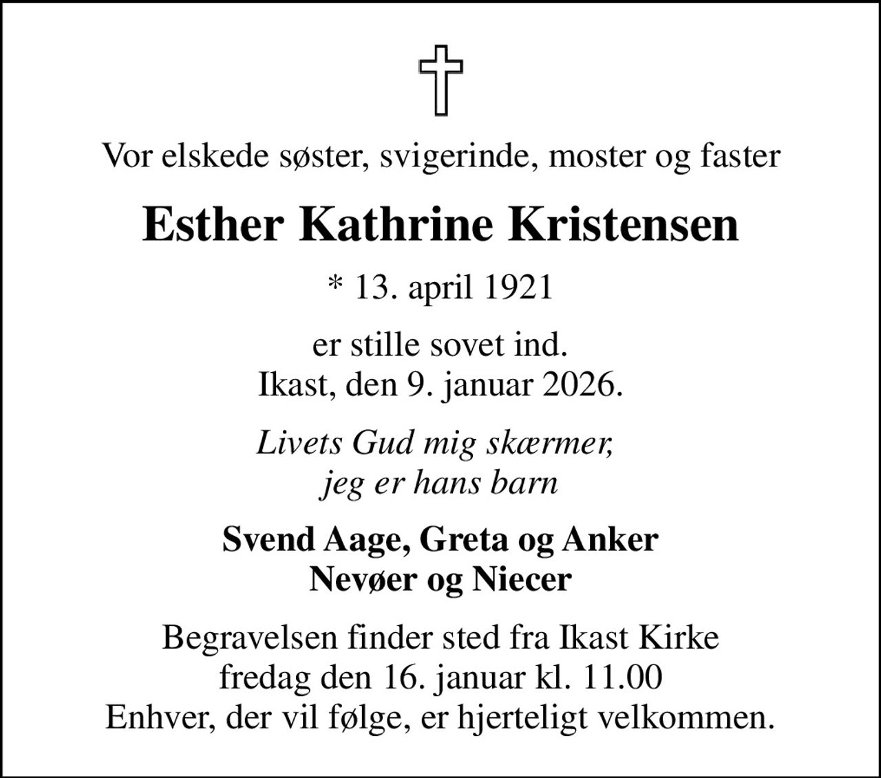 Vor elskede søster, svigerinde, moster og faster
Esther Kathrine Kristensen
* 13. april 1921
er stille sovet ind. Ikast, den 9. januar 2026.
Livets Gud mig skærmer,  jeg er hans barn
Svend Aage, Greta og Anker Nevøer og Niecer
Begravelsen finder sted fra Ikast Kirke  fredag den 16. januar kl. 11.00  Enhver, der vil følge, er hjerteligt velkommen.
