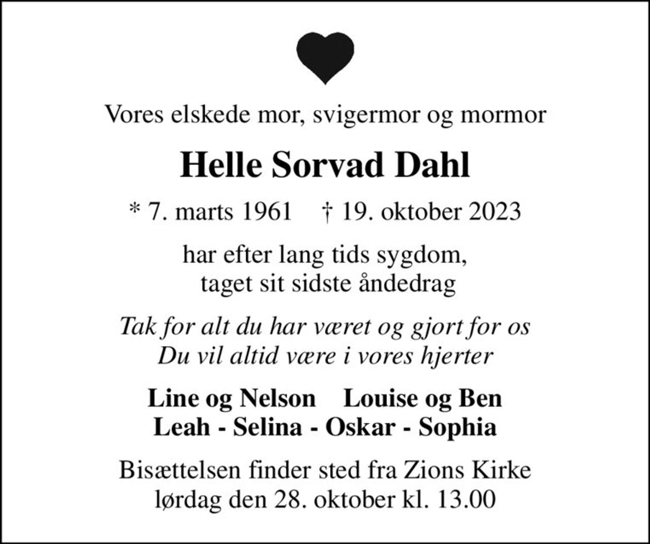 Vores elskede mor, svigermor og mormor
Helle Sorvad Dahl
* 7. marts 1961    ✝ 19. oktober 2023
har efter lang tids sygdom,  taget sit sidste åndedrag
Tak for alt du har været og gjort for os Du vil altid være i vores hjerter
Line og Nelson    Louise og Ben Leah - Selina - Oskar - Sophia
Bisættelsen finder sted fra Zions Kirke  lørdag den 28. oktober kl. 13.00