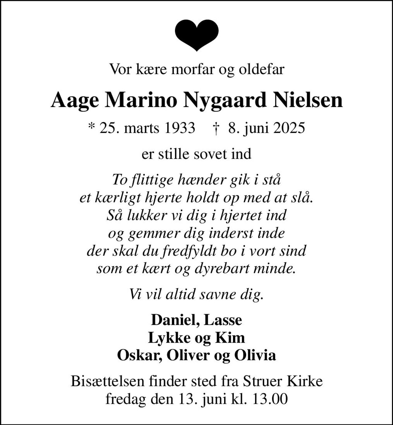 Vor kære morfar og oldefar
Aage Marino Nygaard Nielsen
* 25. marts 1933    ✝ 8. juni 2025
er stille sovet ind
To flittige hænder gik i stå et kærligt hjerte holdt op med at slå. Så lukker vi dig i hjertet ind og gemmer dig inderst inde der skal du fredfyldt bo i vort sind som et kært og dyrebart minde.
Vi vil altid savne dig.
Daniel, Lasse Lykke og Kim Oskar, Oliver og Olivia
Bisættelsen finder sted fra Struer Kirke  fredag den 13. juni kl. 13.00