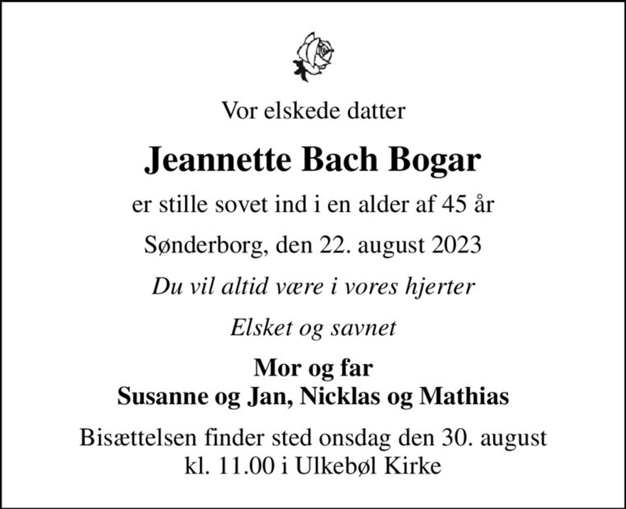 Vor elskede datter
Jeannette Bach Bogar
er stille sovet ind i en alder af 45 år
Sønderborg, den 22. august 2023
Du vil altid være i vores hjerter
Elsket og savnet
Mor og far Susanne og Jan, Nicklas og Mathias
Bisættelsen finder sted onsdag den 30. august kl. 11.00 i Ulkebøl Kirke