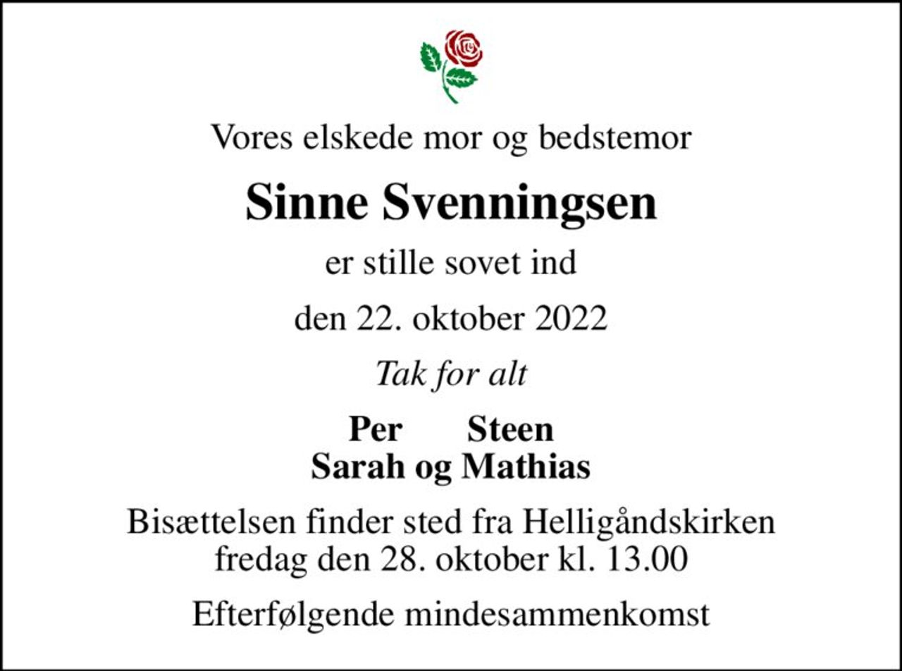 Vores elskede mor og bedstemor
Sinne Svenningsen
er stille sovet ind
den 22. oktober 2022
Tak for alt
Per       Steen Sarah og Mathias
Bisættelsen finder sted fra Helligåndskirken  fredag den 28. oktober kl. 13.00 
Efterfølgende mindesammenkomst