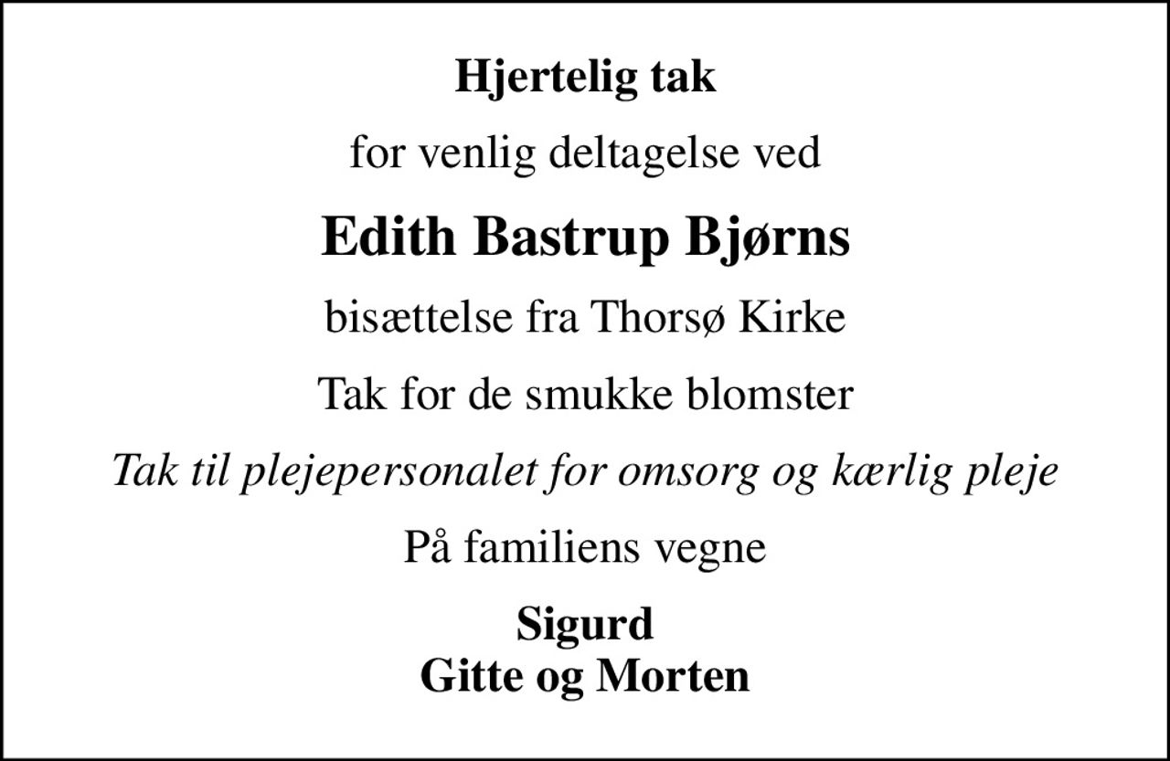 Hjertelig tak
for venlig deltagelse ved
Edith Bastrup Bjørns
bisættelse fra Thorsø Kirke
Tak for de smukke blomster
Tak til plejepersonalet for omsorg og kærlig pleje
På familiens vegne
Sigurd Gitte og Morten