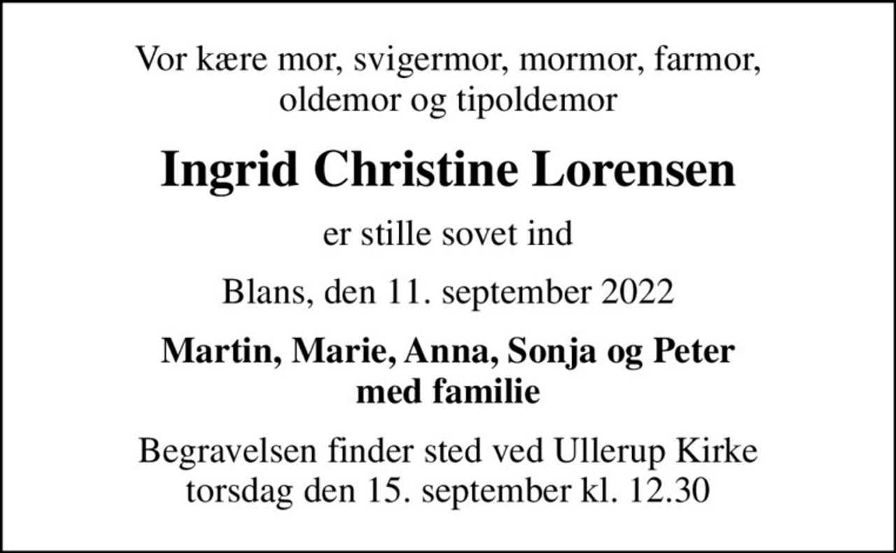 Vor kære mor, svigermor, mormor, farmor, oldemor og tipoldemor
Ingrid Christine Lorensen
er stille sovet ind
Blans, den 11. september 2022
Martin, Marie, Anna, Sonja og Peter med familie
Begravelsen finder sted ved Ullerup Kirke  torsdag den 15. september kl. 12.30