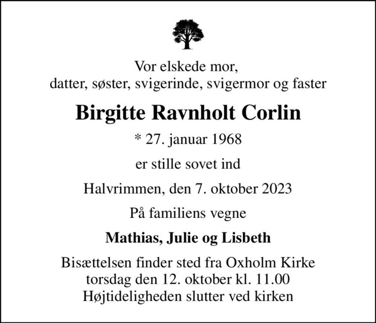 Vor elskede mor,  datter, søster, svigerinde, svigermor og faster
Birgitte Ravnholt Corlin
* 27. januar 1968
er stille sovet ind
Halvrimmen, den 7. oktober 2023
På familiens vegne
Mathias, Julie og Lisbeth
Bisættelsen finder sted fra Oxholm Kirke  torsdag den 12. oktober kl. 11.00  Højtideligheden slutter ved kirken