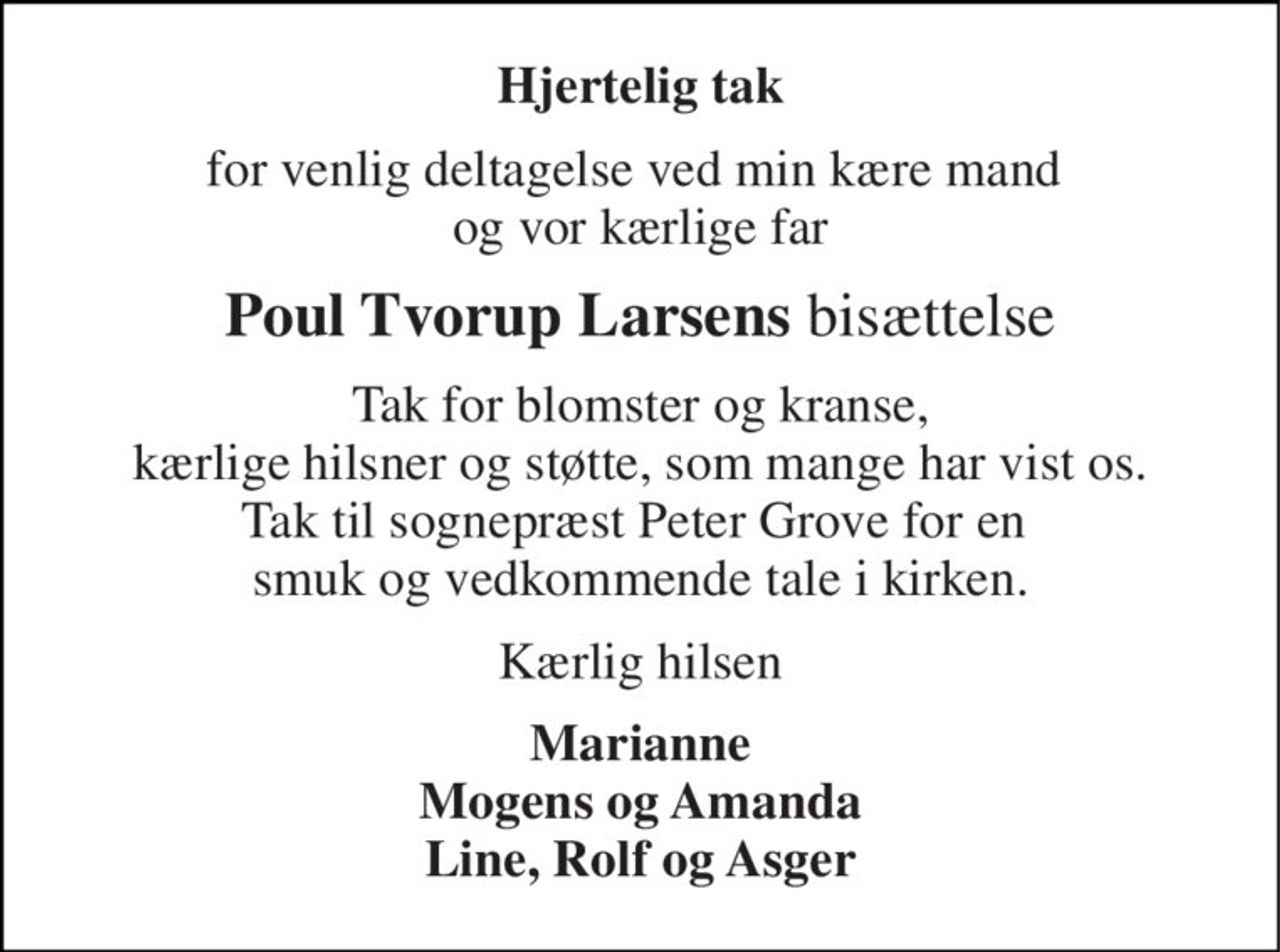Hjertelig tak 
for venlig deltagelse ved min kære mand  og vor kærlige far 
Poul Tvorup Larsens bisættelse 
Tak for blomster og kranse, kærlige hilsner og støtte, som mange har vist os. Tak til sognepræst Peter Grove for en  smuk og vedkommende tale i kirken. 
Kærlig hilsen 
Marianne Mogens og Amanda Line, Rolf og Asger