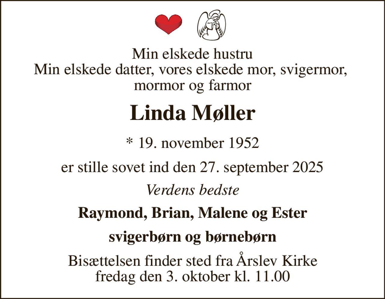 Min elskede hustru Min elskede datter, vores elskede mor, svigermor,  mormor og farmor 
Linda Møller 
*​ 19. november 1952​ 
er stille sovet ind den 27. september 2025 
Verdens bedste 
Raymond, Brian, Malene og Ester 
svigerbørn og børnebørn 
Bisættelsen​ finder sted fra Årslev Kirke​ fredag den 3. oktober​ kl. 11.00