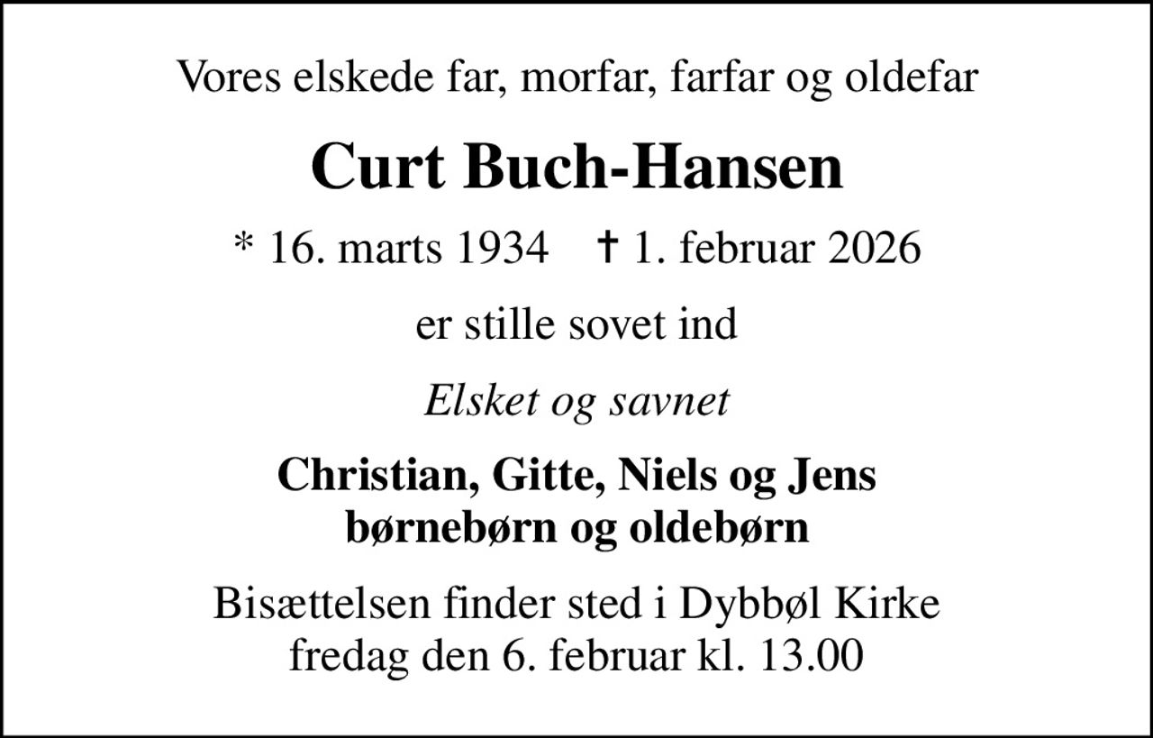 Vores elskede far, morfar, farfar og oldefar
Curt Buch-Hansen
* 16. marts 1934    ✝ 1. februar 2026
er stille sovet ind
Elsket og savnet
Christian, Gitte, Niels og Jens børnebørn og oldebørn
Bisættelsen finder sted i Dybbøl Kirke  fredag den 6. februar kl. 13.00