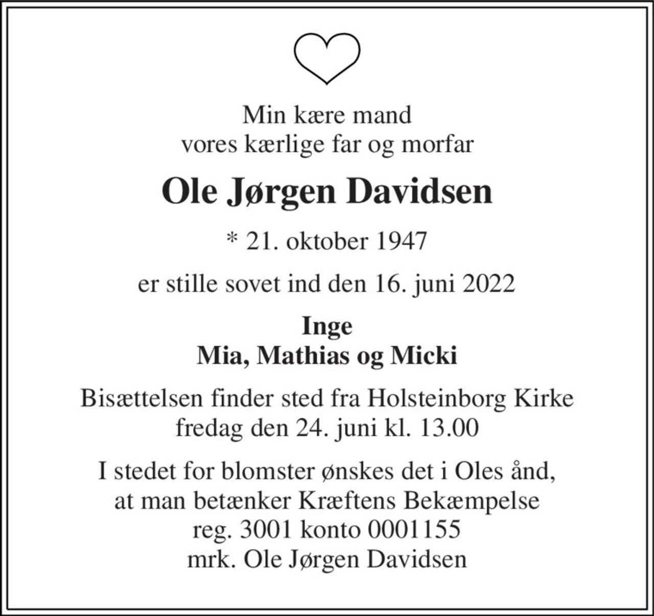 Min kære mand vores kærlige far og morfar 
Ole Jørgen Davidsen 
* 21. oktober 1947 
er stille sovet ind den 16. juni 2022 
Inge Mia, Mathias og Micki 
Bisættelsen finder sted fra Holsteinborg Kirke fredag den 24. juni kl. 13.00 
I stedet for blomster ønskes det i Oles ånd, at man betænker Kræftens Bekæmpelse reg. 3001 konto 0001155 mrk. Ole Jørgen Davidsen