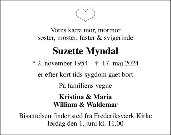 Vores kære mor, mormor søster, moster, faster & svigerinde
Suzette Myndal
* 2. november 1954    &#x271d; 17. maj 2024
er efter kort tids sygdom gået bort
På familiens vegne
Kristina & Maria William & Waldemar
Bisættelsen finder sted fra Frederiksværk Kirke  lørdag den 1. juni kl. 11.00