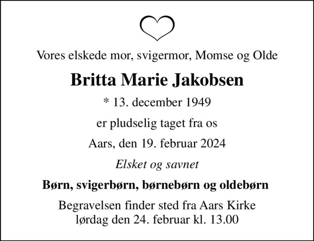Vores elskede mor, svigermor, Momse og Olde
Britta Marie Jakobsen
* 13. december 1949
er pludselig taget fra os
Aars, den 19. februar 2024
Elsket og savnet
Børn, svigerbørn, børnebørn og oldebørn 
Begravelsen finder sted fra Aars Kirke  lørdag den 24. februar kl. 13.00