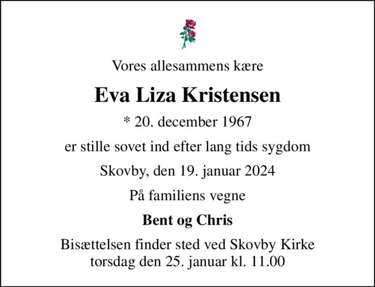Vores allesammens kære
Eva Liza Kristensen
* 20. december 1967
er stille sovet ind efter lang tids sygdom
Skovby, den 19. januar 2024
På familiens vegne
Bent og Chris
Bisættelsen finder sted ved Skovby Kirke  torsdag den 25. januar kl. 11.00