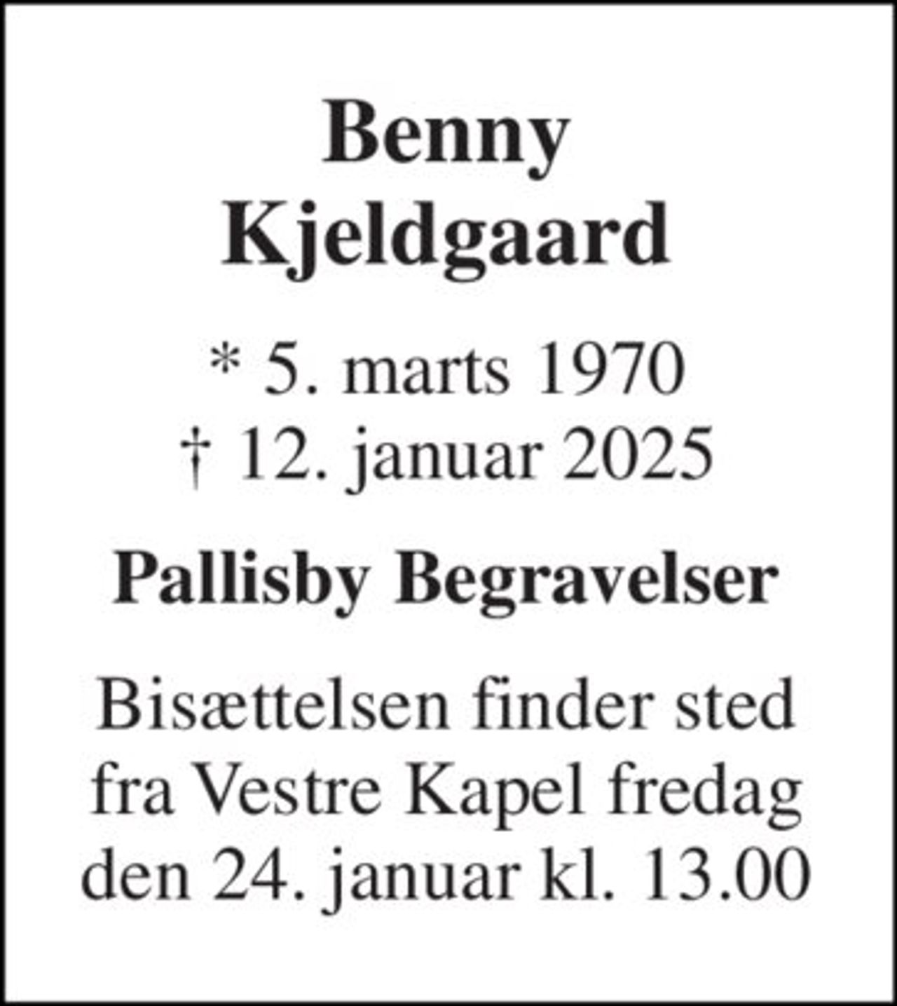 Benny Kjeldgaard 
* 5. marts 1970 † 12. januar 2025 
Pallisby Begravelser 
Bisættelsen finder sted fra Vestre Kapel fredag den 24. januar kl. 13.00