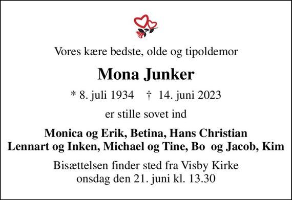 Vores kære bedste, olde og tipoldemor
Mona Junker
* 8. juli 1934    &#x271d; 14. juni 2023
er stille sovet ind
Monica og Erik, Betina, Hans Christian Lennart og Inken, Michael og Tine, Bo  og Jacob, Kim
Bisættelsen finder sted fra Visby Kirke  onsdag den 21. juni kl. 13.30