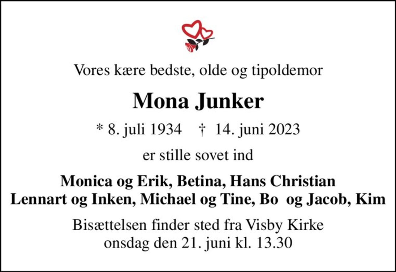Vores kære bedste, olde og tipoldemor
Mona Junker
* 8. juli 1934    ✝ 14. juni 2023
er stille sovet ind
Monica og Erik, Betina, Hans Christian Lennart og Inken, Michael og Tine, Bo  og Jacob, Kim
Bisættelsen finder sted fra Visby Kirke  onsdag den 21. juni kl. 13.30