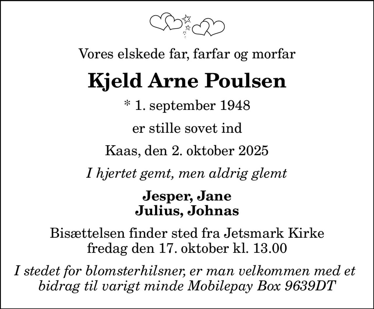 Vores elskede far, farfar og morfar
Kjeld Arne Poulsen
* 1. september 1948
er stille sovet ind
Kaas, den 2. oktober 2025
I hjertet gemt, men aldrig glemt
Jesper, Jane Julius, Johnas
Bisættelsen finder sted fra Jetsmark Kirke  fredag den 17. oktober kl. 13.00 
I stedet for blomsterhilsner, er man velkommen med et  bidrag til varigt minde Mobilepay Box 9639DT