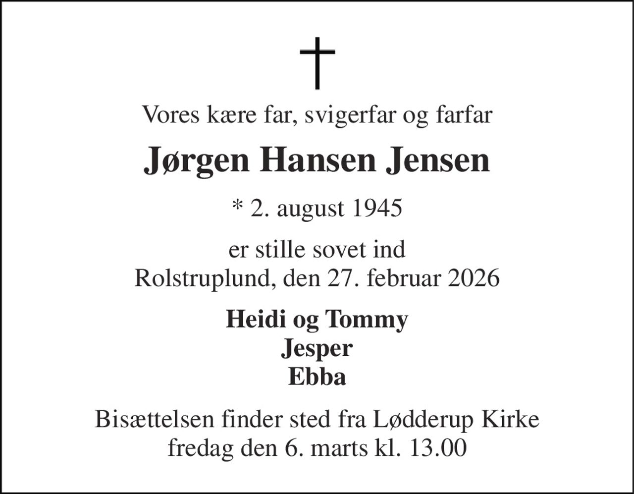 Vores kære far, svigerfar og farfar 
Jørgen Hansen Jensen 
* 2. august 1945 
er stille sovet ind Rolstruplund, den 27. februar 2026 
Heidi og Tommy Jesper Ebba 
Bisættelsen finder sted fra Lødderup Kirke fredag den 6. marts kl. 13.00