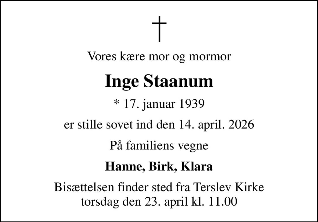 Vores kære mor og mormor
Inge Staanum
* 17. januar 1939
er stille sovet ind den 14. april. 2026
På familiens vegne
Hanne, Birk, Klara
Bisættelsen finder sted fra Terslev Kirke  torsdag den 23. april kl. 11.00