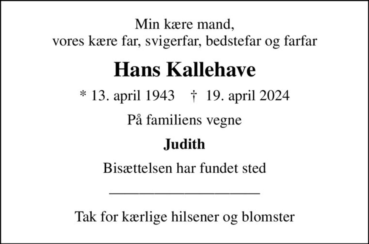 Min kære mand, vores kære far, svigerfar, bedstefar og farfar
Hans Kallehave
* 13. april 1943    ✝ 19. april 2024
På familiens vegne
Judith
Bisættelsen har fundet sted
Tak for kærlige hilsener og blomster