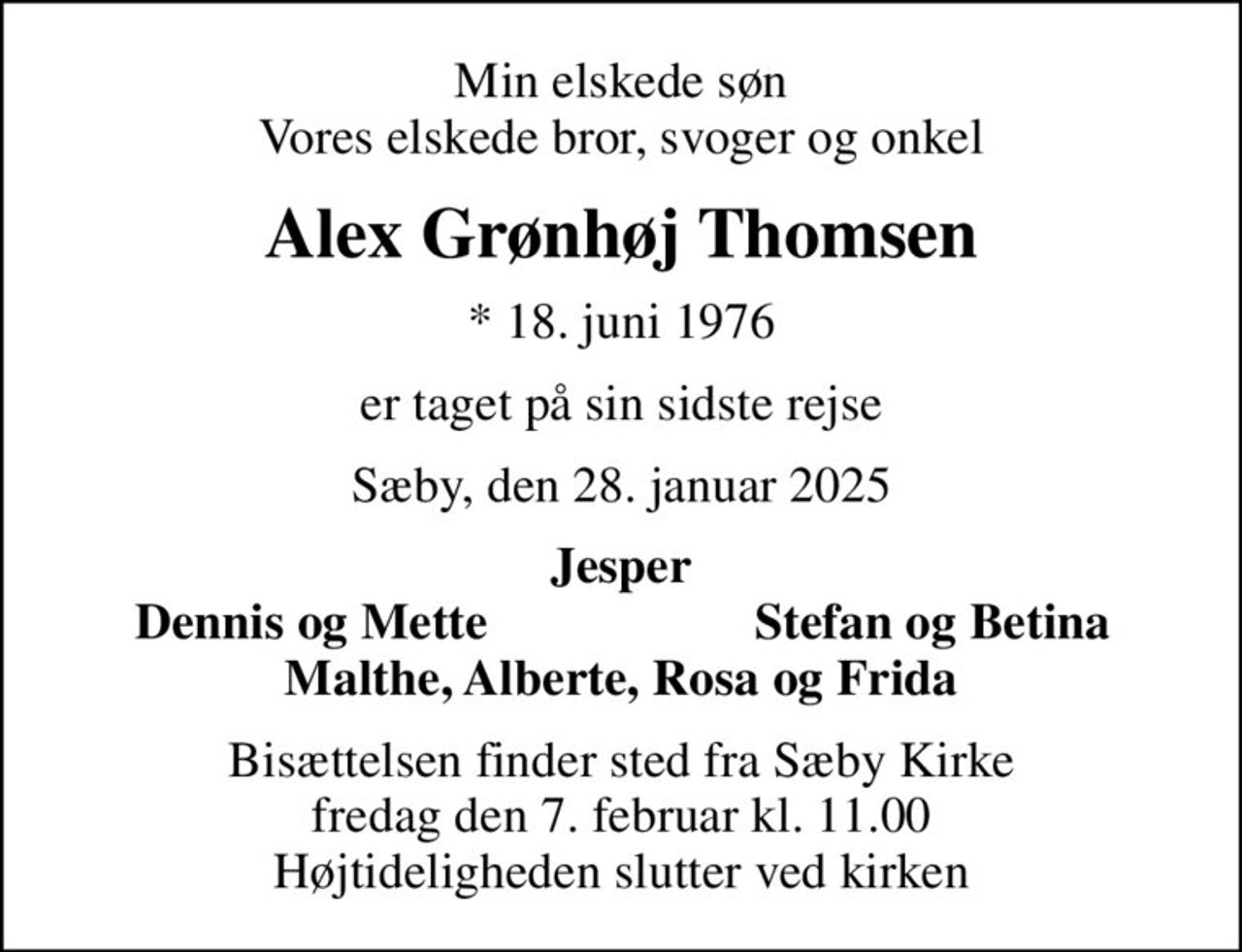 Min elskede søn Vores elskede bror, svoger og onkel
Alex Grønhøj Thomsen
* 18. juni 1976
er taget på sin sidste rejse
Sæby, den 28. januar 2025
Jesper
Dennis og Mette
Stefan og Betina
Bisættelsen finder sted fra Sæby Kirke  fredag den 7. februar kl. 11.00  Højtideligheden slutter ved kirken