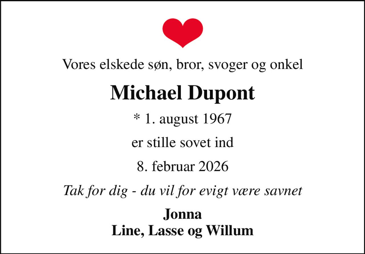 Vores elskede søn, bror, svoger og onkel
Michael Dupont
* 1. august 1967
er stille sovet ind
8. februar 2026
Tak for dig - du vil for evigt være savnet
Jonna Line, Lasse og Willum