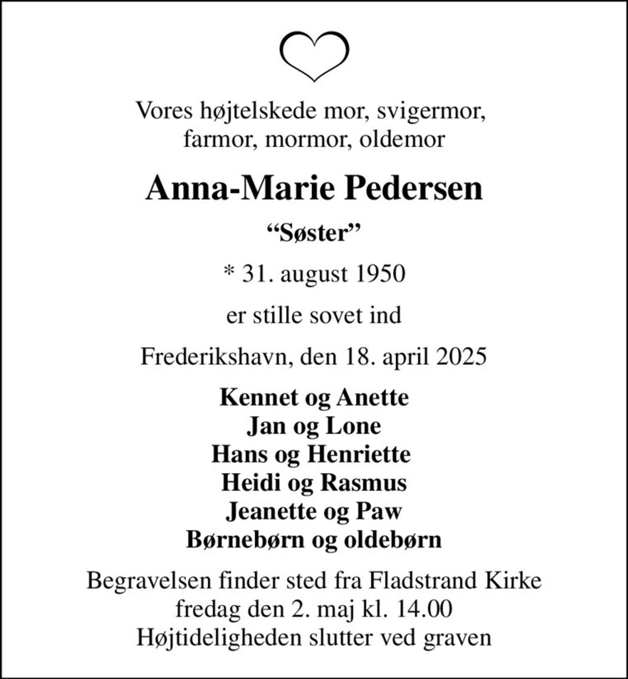 Vores højtelskede mor, svigermor,  farmor, mormor, oldemor
Anna-Marie Pedersen
Søster
* 31. august 1950
er stille sovet ind
Frederikshavn, den 18. april 2025
Kennet og Anette Jan og Lone Hans og Henriette  Heidi og Rasmus Jeanette og Paw Børnebørn og oldebørn
Begravelsen finder sted fra Fladstrand Kirke  fredag den 2. maj kl. 14.00  Højtideligheden slutter ved graven