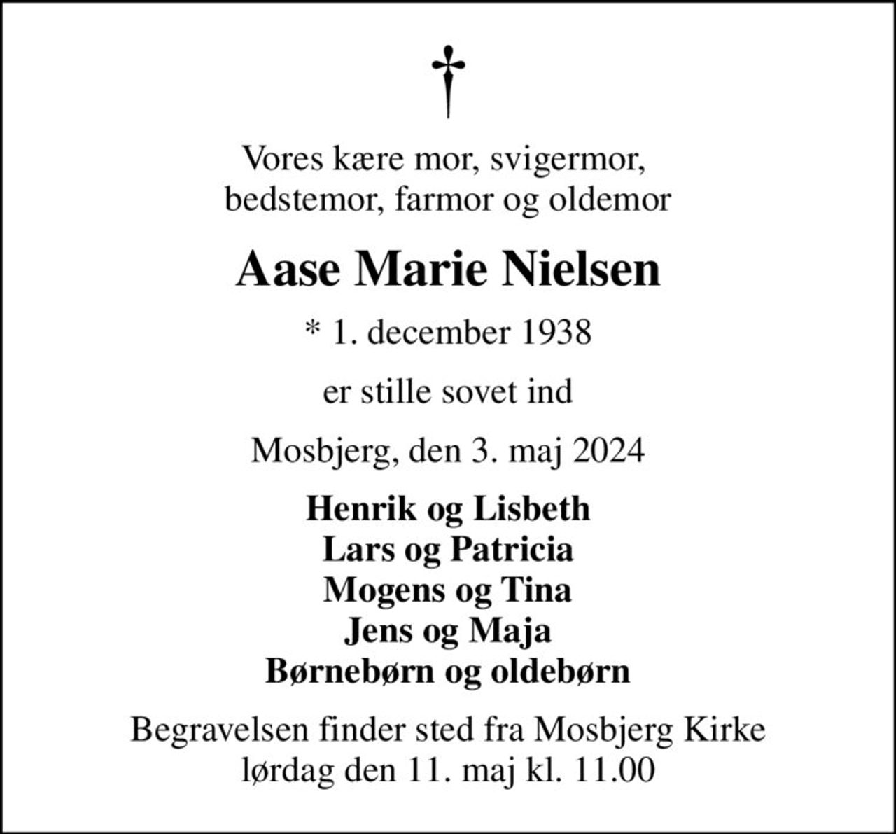 Vores kære mor, svigermor,  bedstemor, farmor og oldemor
Aase Marie Nielsen
* 1. december 1938
er stille sovet ind
Mosbjerg, den 3. maj 2024
Henrik og Lisbeth Lars og Patricia Mogens og Tina Jens og Maja Børnebørn og oldebørn
Begravelsen finder sted fra Mosbjerg Kirke  lørdag den 11. maj kl. 11.00