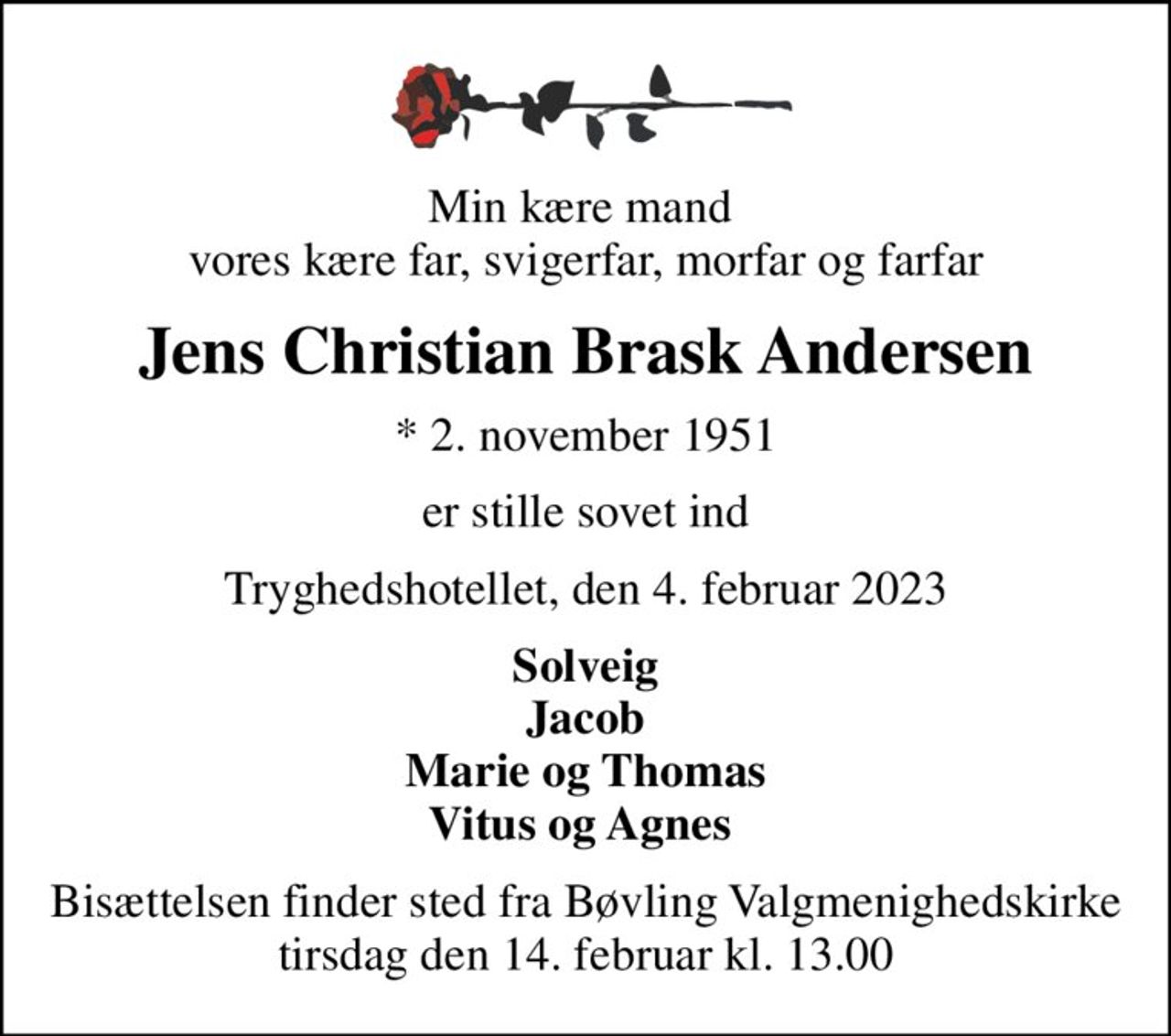 Min kære mand  vores kære far, svigerfar, morfar og farfar
Jens Christian Brask Andersen
* 2. november 1951
er stille sovet ind
Tryghedshotellet, den 4. februar 2023
Solveig Jacob Marie og Thomas Vitus og Agnes 
Bisættelsen finder sted fra Bøvling Valgmenighedskirke  tirsdag den 14. februar kl. 13.00