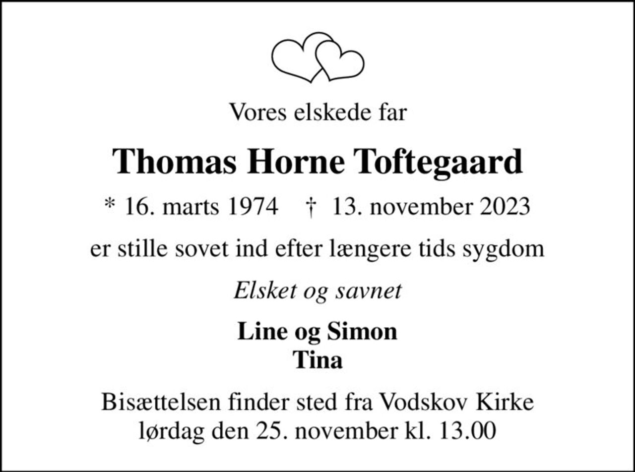 Vores elskede far
Thomas Horne Toftegaard
* 16. marts 1974    ✝ 13. november 2023
er stille sovet ind efter længere tids sygdom
Elsket og savnet
Line og Simon Tina
Bisættelsen finder sted fra Vodskov Kirke  lørdag den 25. november kl. 13.00