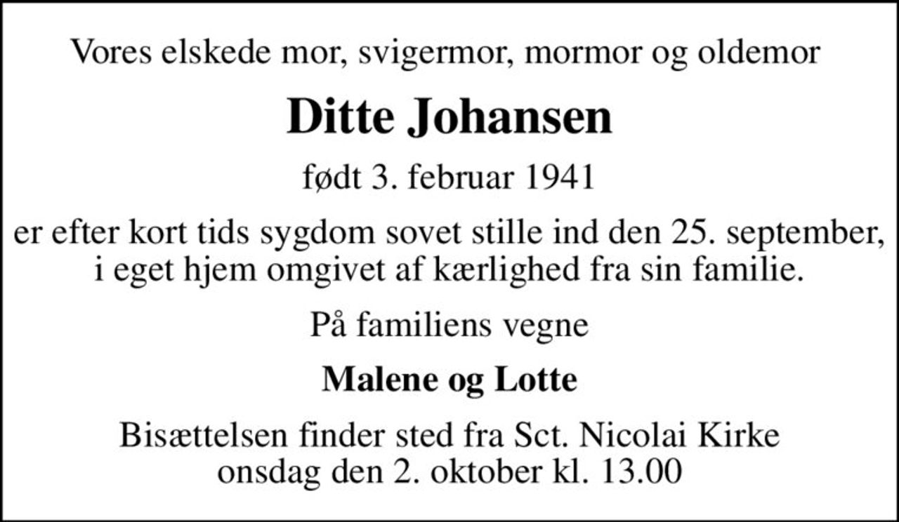 Vores elskede mor, svigermor, mormor og oldemor 
Ditte Johansen
født 3. februar 1941
er efter kort tids sygdom sovet stille ind den 25. september, i eget hjem omgivet af kærlighed fra sin familie.
På familiens vegne
Malene og Lotte
Bisættelsen finder sted fra Sct. Nicolai Kirke  onsdag den 2. oktober kl. 13.00