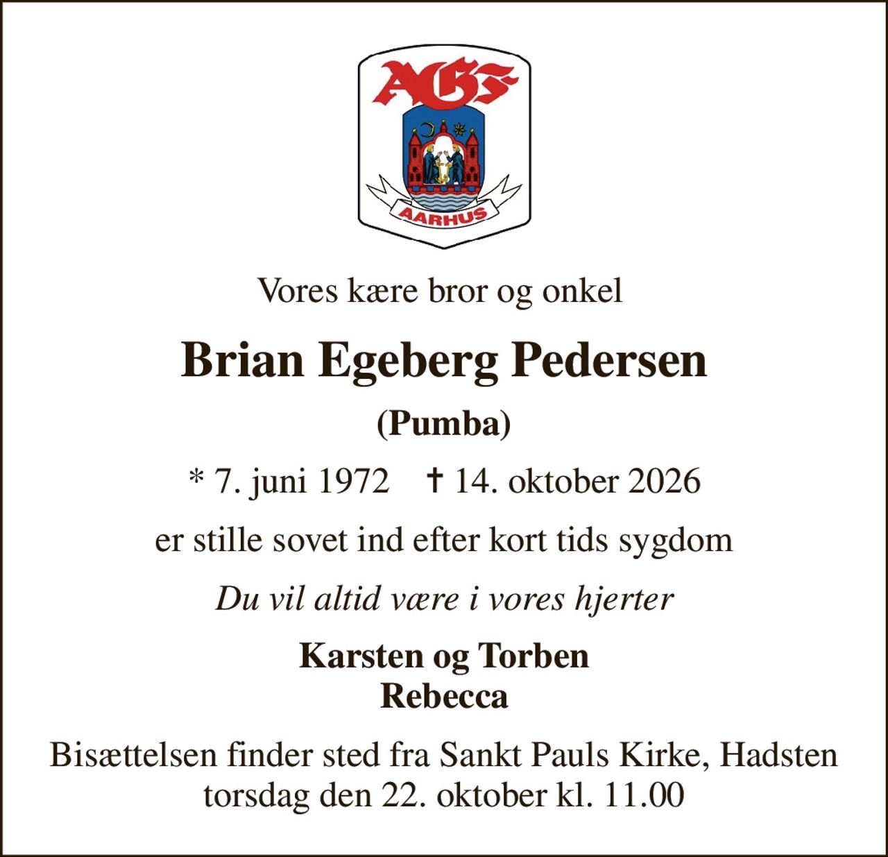 Vores kære bror og onkel 
Brian Egeberg Pedersen
(Pumba)
* 7. juni 1972    ✝ 14. oktober 2026
er stille sovet ind efter kort tids sygdom
Du vil altid være i vores hjerter
Karsten og Torben Rebecca
Bisættelsen finder sted fra Sankt Pauls Kirke, Hadsten  torsdag den 22. oktober kl. 11.00