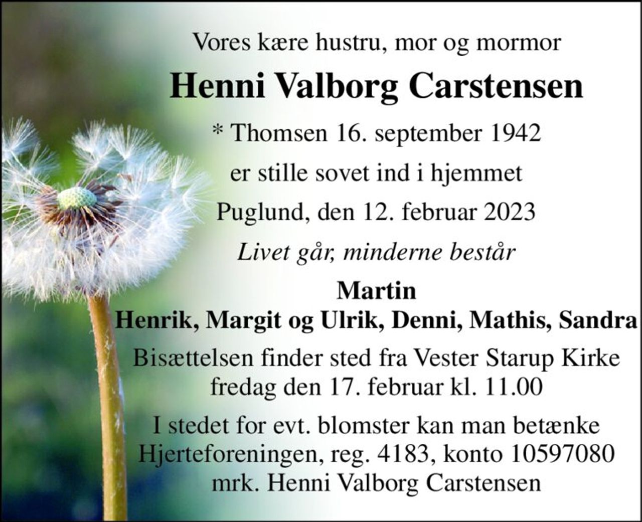 Vores kære hustru, mor og mormor 
Henni Valborg Carstensen 
* Thomsen 16. september 1942 
er stille sovet ind i hjemmet 
Puglund, den 12. februar 2023 
Livet går, minderne består 
Martin Henrik, Margit og Ulrik, Denni, Mathis, Sandra 
Bisættelsen finder sted fra Vester Starup Kirke fredag den 17. februar kl. 11.00 
I stedet for evt. blomster kan man betænke Hjerteforeningen, reg. 4183, konto 10597080 mrk. Henni Valborg Carstensen