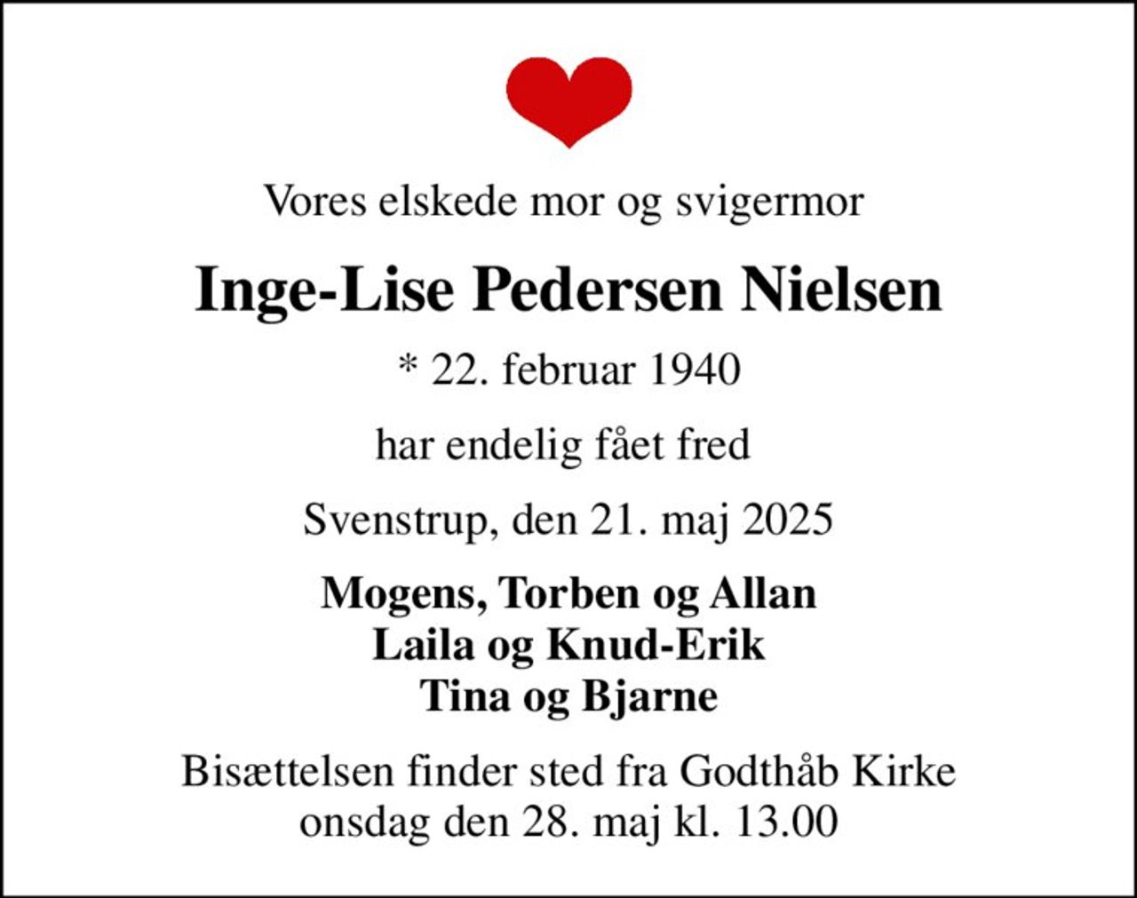 Vores elskede mor og svigermor 
Inge-Lise Pedersen Nielsen
* 22. februar 1940
har endelig fået fred 
Svenstrup, den 21. maj 2025
Mogens, Torben og Allan Laila og Knud-Erik Tina og Bjarne
Bisættelsen finder sted fra Godthåb Kirke  onsdag den 28. maj kl. 13.00