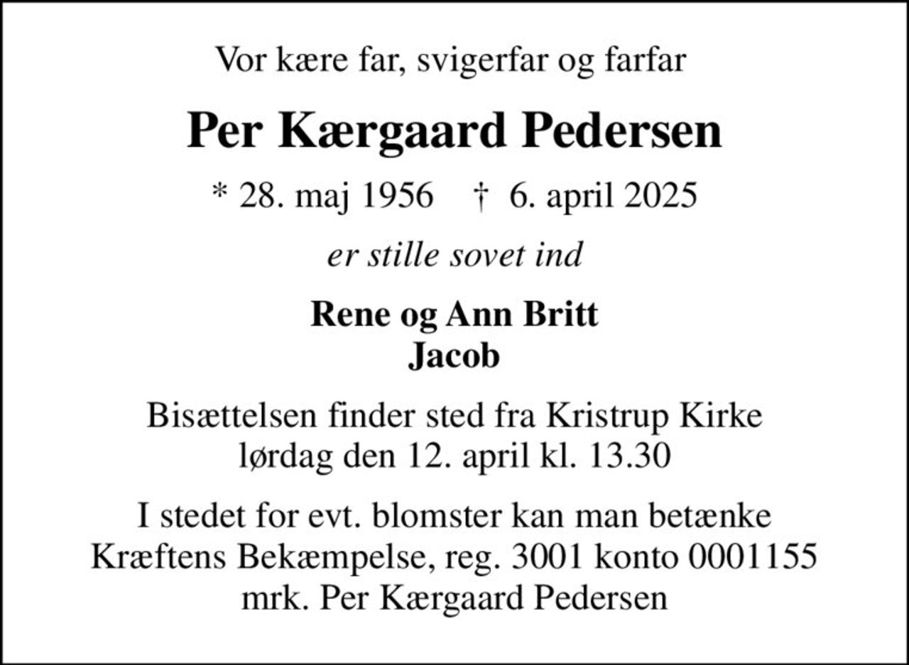 Vor kære far, svigerfar og farfar 
Per Kærgaard Pedersen
* 28. maj 1956    ✝ 6. april 2025
er stille sovet ind
Rene og Ann Britt Jacob
Bisættelsen finder sted fra Kristrup Kirke  lørdag den 12. april kl. 13.30 
I stedet for evt. blomster kan man betænke
					Kræftens Bekæmpelse reg.3001konto0001155mrk. Per Kærgaard
					Pedersen