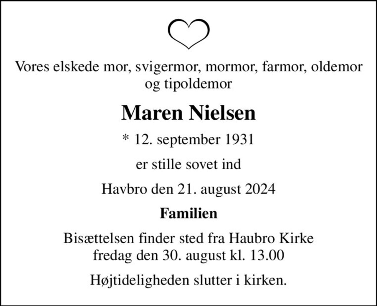 Vores elskede mor, svigermor, mormor, farmor, oldemor og tipoldemor
Maren Nielsen
* 12. september 1931
er stille sovet ind
Havbro den 21. august 2024
Familien
Bisættelsen finder sted fra Haubro Kirke  fredag den 30. august kl. 13.00 
Højtideligheden slutter i kirken.