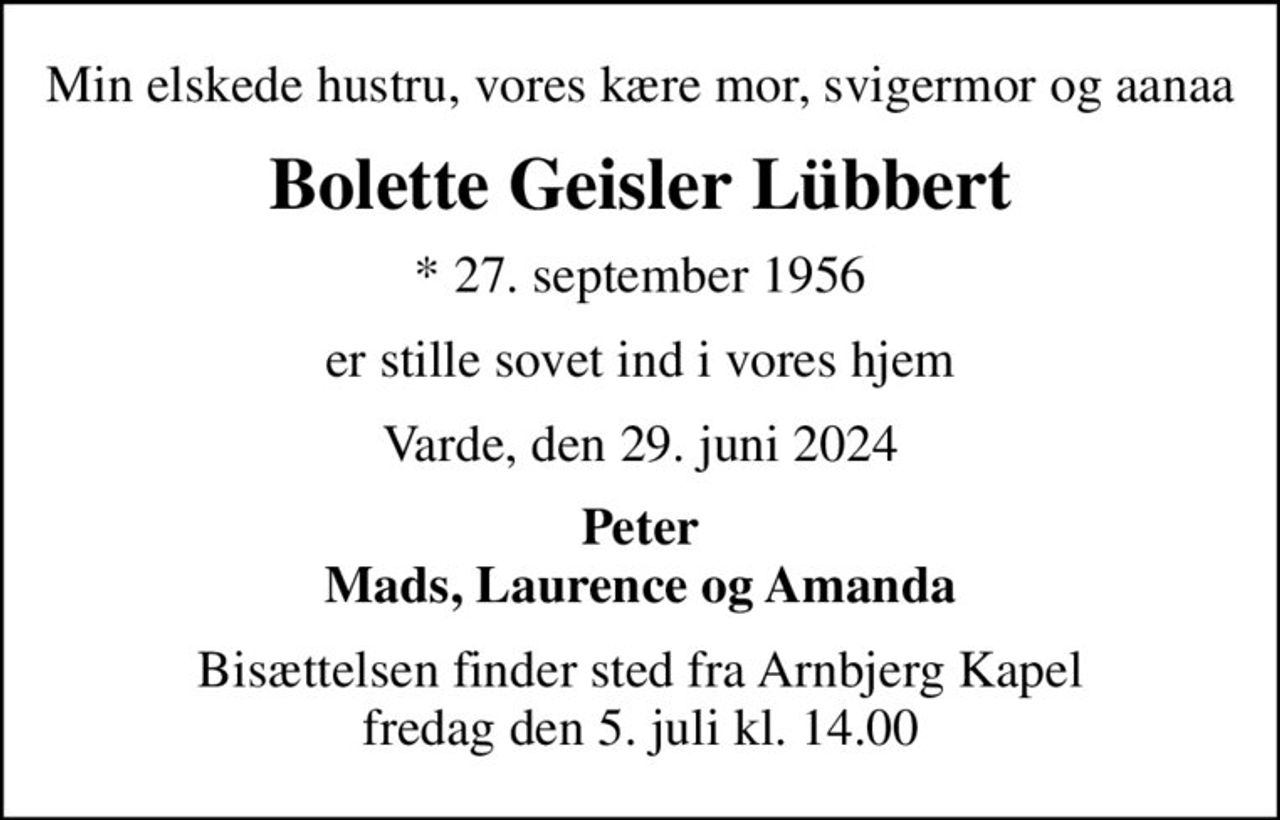 Min elskede hustru, vores kære mor, svigermor og aanaa
Bolette Geisler Lübbert
* 27. september 1956
er stille sovet ind i vores hjem
Varde, den 29. juni 2024
Peter Mads, Laurence og Amanda
Bisættelsen finder sted fra Arnbjerg Kapel  fredag den 5. juli kl. 14.00