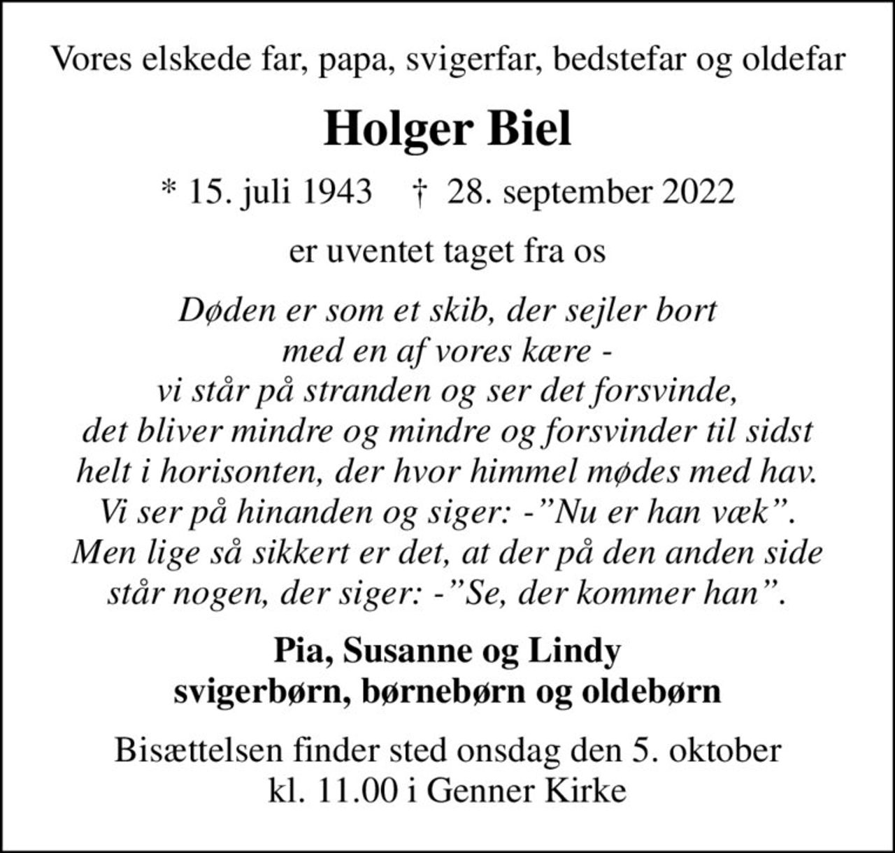 Vores elskede far, papa, svigerfar, bedstefar og oldefar
Holger Biel
* 15. juli 1943    ✝ 28. september 2022
er uventet taget fra os
Døden er som et skib, der sejler bort med en af vores kære - vi står på stranden og ser det forsvinde, det bliver mindre og mindre og forsvinder til sidst helt i horisonten, der hvor himmel mødes med hav. Vi ser på hinanden og siger: -Nu er han væk. Men lige så sikkert er det, at der på den anden side står nogen, der siger: -Se, der kommer han.
Pia, Susanne og Lindy svigerbørn, børnebørn og oldebørn
Bisættelsen finder sted onsdag den 5. oktober kl. 11.00 i Genner Kirke