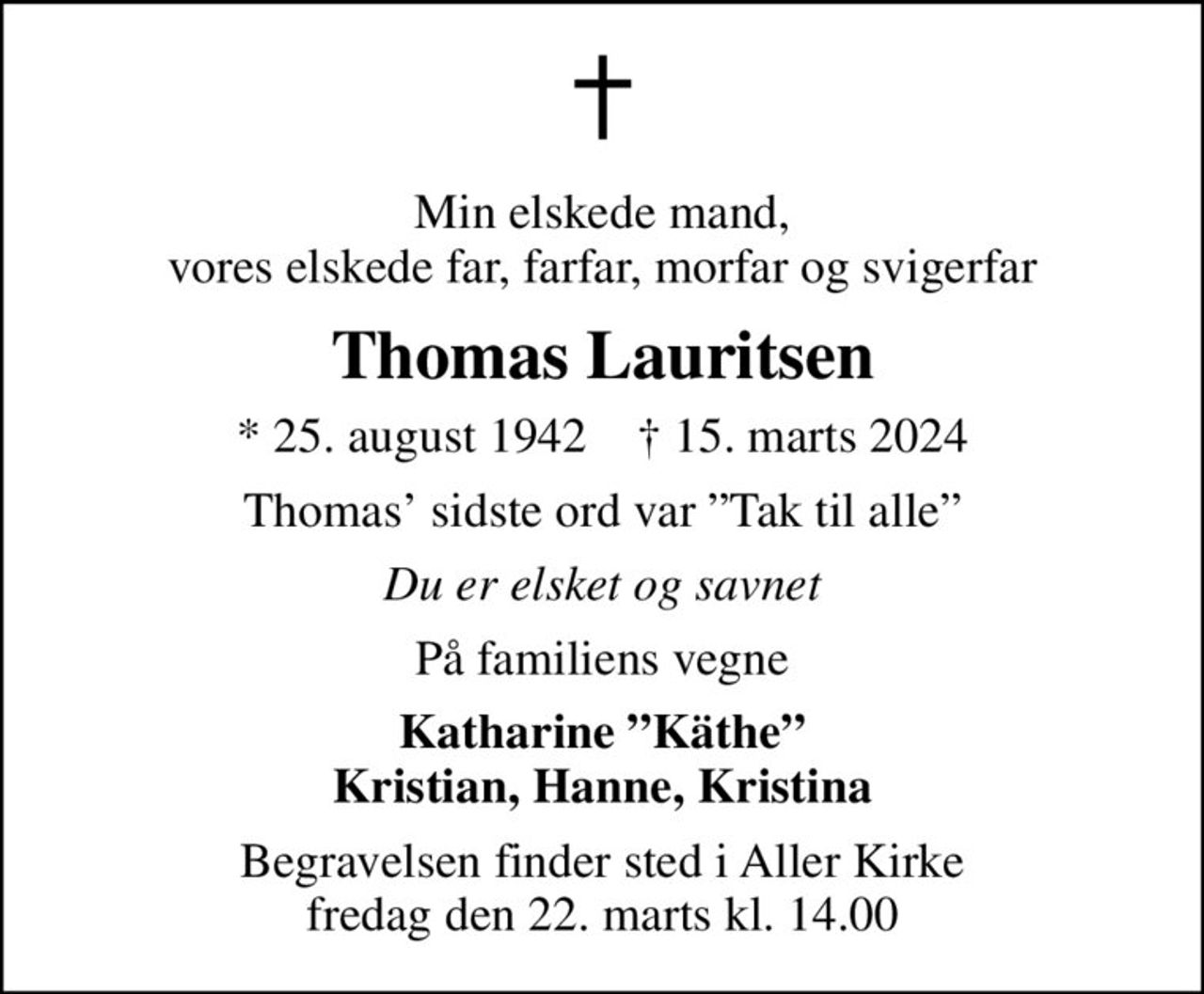 Min elskede mand, vores elskede far, farfar, morfar og svigerfar
Thomas Lauritsen
* 25. august 1942    ✝ 15. marts 2024
Thomas sidste ord var Tak til alle
Du er elsket og savnet
På familiens vegne
Katharine Käthe Kristian, Hanne, Kristina
Begravelsen finder sted i Aller Kirke  fredag den 22. marts kl. 14.00