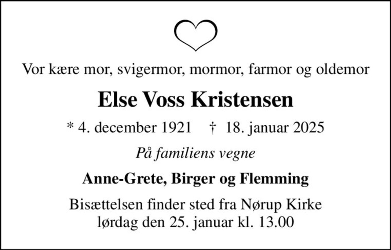Vor kære mor, svigermor, mormor, farmor og oldemor
Else Voss Kristensen
* 4. december 1921    ✝ 18. januar 2025
På familiens vegne
Anne-Grete, Birger og Flemming
Bisættelsen finder sted fra Nørup Kirke  lørdag den 25. januar kl. 13.00