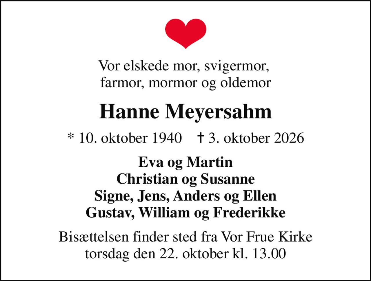 Vor elskede mor, svigermor,  farmor, mormor og oldemor
Hanne Meyersahm
* 10. oktober 1940    ✝ 3. oktober 2026
Eva og Martin Christian og Susanne Signe, Jens, Anders og Ellen Gustav, William og Frederikke
Bisættelsen finder sted fra Vor Frue Kirke  torsdag den 22. oktober kl. 13.00