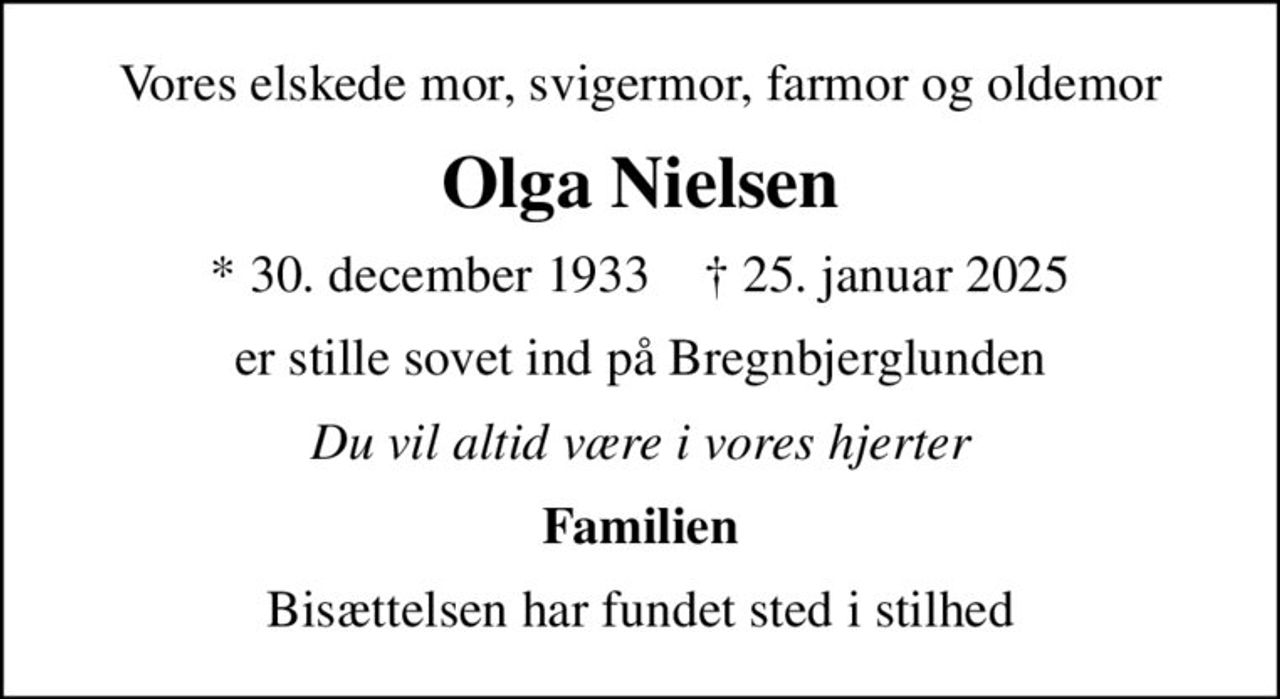 Vores elskede mor, svigermor, farmor og oldemor
Olga Nielsen
* 30. december 1933    ✝ 25. januar 2025
er stille sovet ind på Bregnbjerglunden
Du vil altid være i vores hjerter
Familien
Bisættelsen har fundet sted i stilhed