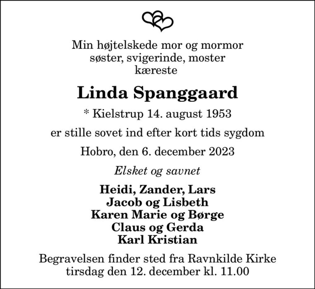 Min højtelskede mor og mormor søster, svigerinde, moster kæreste 
Linda Spanggaard
* Kielstrup 14. august 1953
er stille sovet ind efter kort tids sygdom
Hobro, den 6. december 2023
Elsket og savnet
Heidi, Zander, Lars Jacob og Lisbeth Karen Marie og Børge Claus og Gerda Karl Kristian
Begravelsen finder sted fra Ravnkilde Kirke  tirsdag den 12. december kl. 11.00