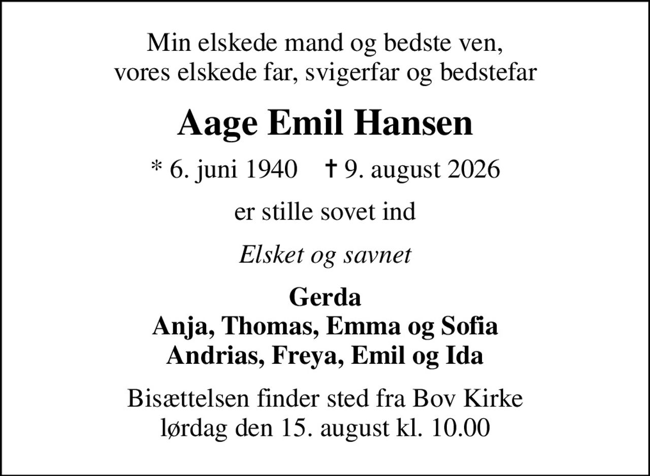 Min elskede mand og bedste ven, vores elskede far, svigerfar og bedstefar
Aage Emil Hansen
* 6. juni 1940    ✝ 9. august 2026
er stille sovet ind
Elsket og savnet
Gerda Anja, Thomas, Emma og Sofia Andrias, Freya, Emil og Ida
Bisættelsen finder sted fra Bov Kirke  lørdag den 15. august kl. 10.00