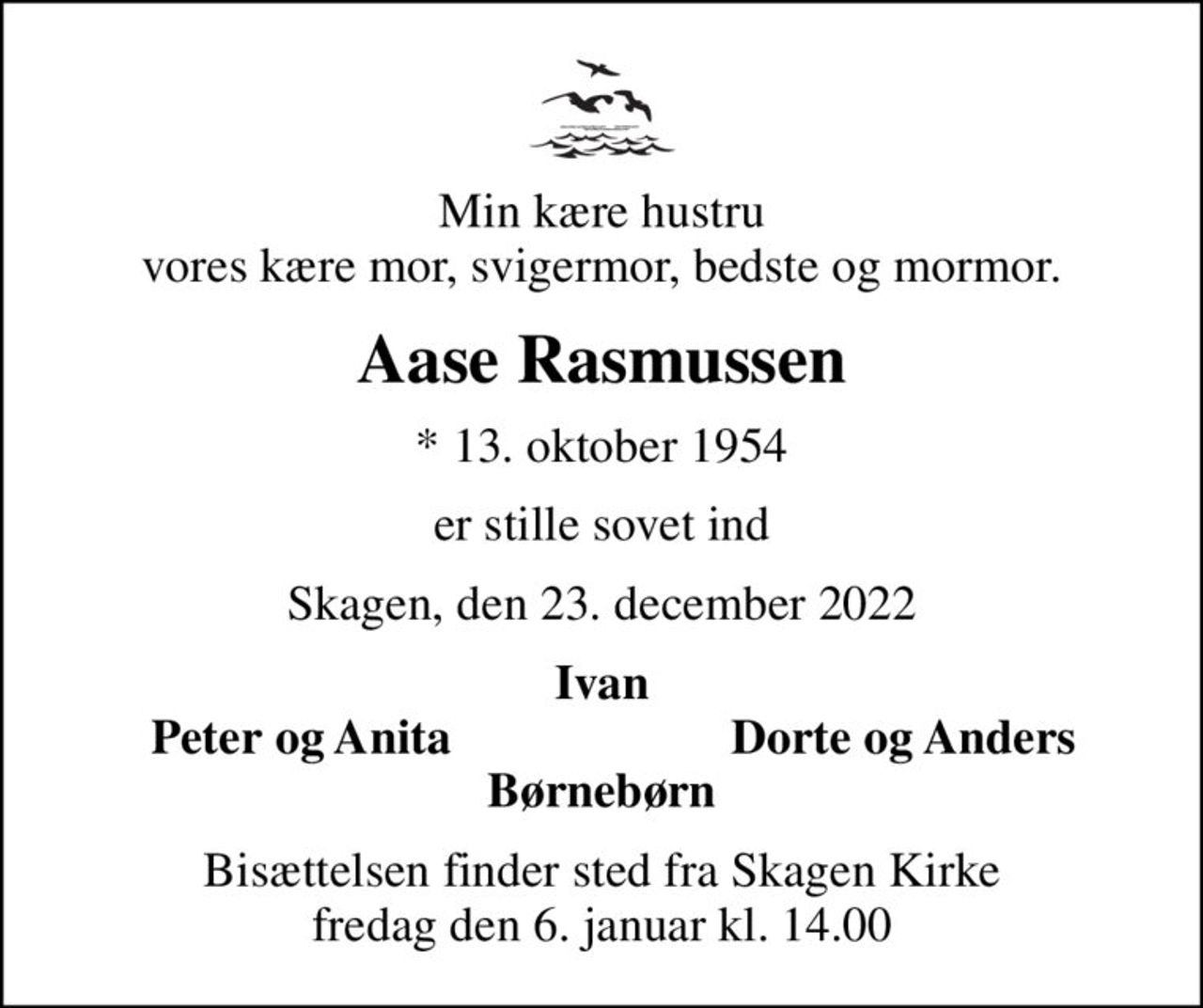 Min kære hustru vores kære mor, svigermor, bedste og mormor.
Aase Rasmussen
* 13. oktober 1954
er stille sovet ind
Skagen, den 23. december 2022
Ivan
Peter og Anita
Dorte og Anders
Bisættelsen finder sted fra Skagen Kirke  fredag den 6. januar kl. 14.00